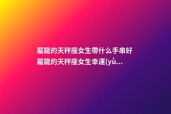 屬龍的天秤座女生帶什么手串好 屬龍的天秤座女生幸運(yùn)物-第1張-觀點(diǎn)-玄機(jī)派